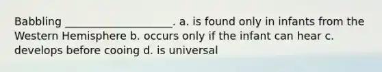 Babbling ____________________. a. is found only in infants from the Western Hemisphere b. occurs only if the infant can hear c. develops before cooing d. is universal