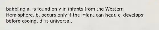 babbling a. is found only in infants from the Western Hemisphere. b. occurs only if the infant can hear. c. develops before cooing. d. is universal.