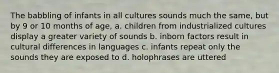 The babbling of infants in all cultures sounds much the same, but by 9 or 10 months of age, a. children from industrialized cultures display a greater variety of sounds b. inborn factors result in cultural differences in languages c. infants repeat only the sounds they are exposed to d. holophrases are uttered