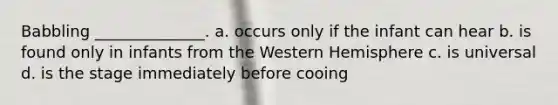 Babbling ______________. a. occurs only if the infant can hear b. is found only in infants from the Western Hemisphere c. is universal d. is the stage immediately before cooing