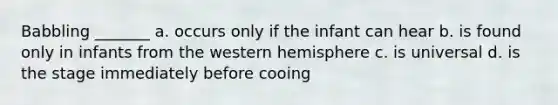 Babbling _______ a. occurs only if the infant can hear b. is found only in infants from the western hemisphere c. is universal d. is the stage immediately before cooing