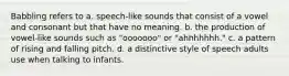 Babbling refers to a. speech-like sounds that consist of a vowel and consonant but that have no meaning. b. the production of vowel-like sounds such as "ooooooo" or "ahhhhhhh." c. a pattern of rising and falling pitch. d. a distinctive style of speech adults use when talking to infants.