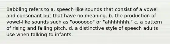 Babbling refers to a. speech-like sounds that consist of a vowel and consonant but that have no meaning. b. the production of vowel-like sounds such as "ooooooo" or "ahhhhhhh." c. a pattern of rising and falling pitch. d. a distinctive style of speech adults use when talking to infants.