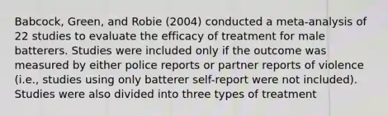 Babcock, Green, and Robie (2004) conducted a meta-analysis of 22 studies to evaluate the efficacy of treatment for male batterers. Studies were included only if the outcome was measured by either police reports or partner reports of violence (i.e., studies using only batterer self-report were not included). Studies were also divided into three types of treatment