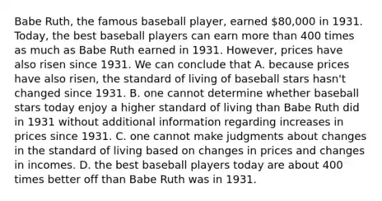 Babe Ruth, the famous baseball player, earned 80,000 in 1931. Today, the best baseball players can earn more than 400 times as much as Babe Ruth earned in 1931. However, prices have also risen since 1931. We can conclude that A. because prices have also risen, the standard of living of baseball stars hasn't changed since 1931. B. one cannot determine whether baseball stars today enjoy a higher standard of living than Babe Ruth did in 1931 without additional information regarding increases in prices since 1931. C. one cannot make judgments about changes in the standard of living based on changes in prices and changes in incomes. D. the best baseball players today are about 400 times better off than Babe Ruth was in 1931.