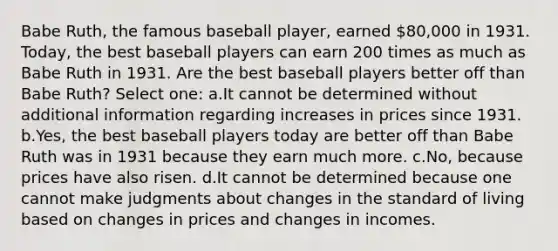 Babe Ruth, the famous baseball player, earned 80,000 in 1931. Today, the best baseball players can earn 200 times as much as Babe Ruth in 1931. Are the best baseball players better off than Babe Ruth? Select one: a.It cannot be determined without additional information regarding increases in prices since 1931. b.Yes, the best baseball players today are better off than Babe Ruth was in 1931 because they earn much more. c.No, because prices have also risen. d.It cannot be determined because one cannot make judgments about changes in the standard of living based on changes in prices and changes in incomes.