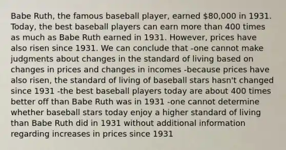 Babe Ruth, the famous baseball player, earned 80,000 in 1931. Today, the best baseball players can earn <a href='https://www.questionai.com/knowledge/keWHlEPx42-more-than' class='anchor-knowledge'>more than</a> 400 times as much as Babe Ruth earned in 1931. However, prices have also risen since 1931. We can conclude that -one cannot make judgments about changes in the <a href='https://www.questionai.com/knowledge/kfJOMmjLYB-standard-of-living' class='anchor-knowledge'>standard of living</a> based on changes in prices and changes in incomes -because prices have also risen, the standard of living of baseball stars hasn't changed since 1931 -the best baseball players today are about 400 times better off than Babe Ruth was in 1931 -one cannot determine whether baseball stars today enjoy a higher standard of living than Babe Ruth did in 1931 without additional information regarding increases in prices since 1931