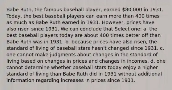 Babe Ruth, the famous baseball player, earned 80,000 in 1931. Today, the best baseball players can earn <a href='https://www.questionai.com/knowledge/keWHlEPx42-more-than' class='anchor-knowledge'>more than</a> 400 times as much as Babe Ruth earned in 1931. However, prices have also risen since 1931. We can conclude that Select one: a. the best baseball players today are about 400 times better off than Babe Ruth was in 1931. b. because prices have also risen, the standard of living of baseball stars hasn't changed since 1931. c. one cannot make judgments about changes in the standard of living based on changes in prices and changes in incomes. d. one cannot determine whether baseball stars today enjoy a higher standard of living than Babe Ruth did in 1931 without additional information regarding increases in prices since 1931.