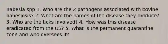 Babesia spp 1. Who are the 2 pathogens associated with bovine babesiosis? 2. What are the names of the disease they produce? 3. Who are the ticks involved? 4. How was this disease eradicated from the US? 5. What is the permanent quarantine zone and who oversees it?