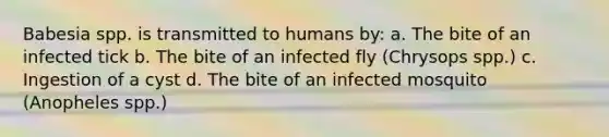 Babesia spp. is transmitted to humans by: a. The bite of an infected tick b. The bite of an infected fly (Chrysops spp.) c. Ingestion of a cyst d. The bite of an infected mosquito (Anopheles spp.)