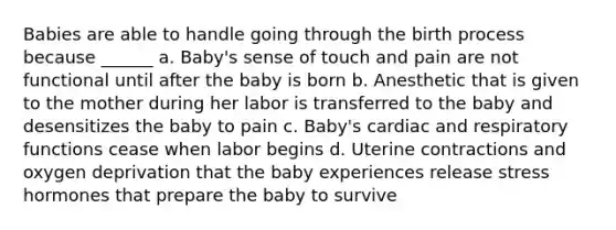 Babies are able to handle going through the birth process because ______ a. Baby's sense of touch and pain are not functional until after the baby is born b. Anesthetic that is given to the mother during her labor is transferred to the baby and desensitizes the baby to pain c. Baby's cardiac and respiratory functions cease when labor begins d. Uterine contractions and oxygen deprivation that the baby experiences release stress hormones that prepare the baby to survive