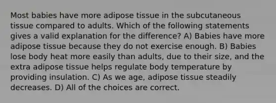 Most babies have more adipose tissue in the subcutaneous tissue compared to adults. Which of the following statements gives a valid explanation for the difference? A) Babies have more adipose tissue because they do not exercise enough. B) Babies lose body heat more easily than adults, due to their size, and the extra adipose tissue helps regulate body temperature by providing insulation. C) As we age, adipose tissue steadily decreases. D) All of the choices are correct.