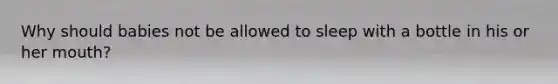 Why should babies not be allowed to sleep with a bottle in his or her mouth?