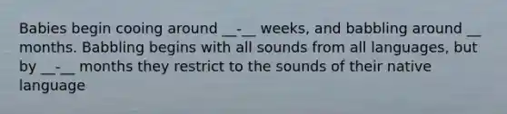 Babies begin cooing around __-__ weeks, and babbling around __ months. Babbling begins with all sounds from all languages, but by __-__ months they restrict to the sounds of their native language