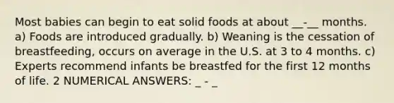 Most babies can begin to eat solid foods at about __-__ months. a) Foods are introduced gradually. b) Weaning is the cessation of breastfeeding, occurs on average in the U.S. at 3 to 4 months. c) Experts recommend infants be breastfed for the first 12 months of life. 2 NUMERICAL ANSWERS: _ - _