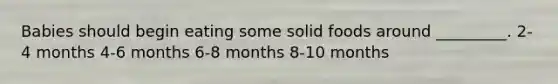 Babies should begin eating some solid foods around _________. 2-4 months 4-6 months 6-8 months 8-10 months