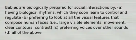 Babies are biologically prepared for social interactions by: (a) having biological rhythms, which they soon learn to control and regulate (b) preferring to look at all the visual features that compose human faces (i.e., large visible elements, movement, clear contours, contrast) (c) preferring voices over other sounds (d) all of the above