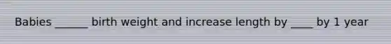 Babies ______ birth weight and increase length by ____ by 1 year