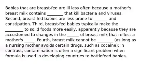 Babies that are breast-fed are ill less often because a mother's breast milk contains ________ that kill bacteria and viruses. Second, breast-fed babies are less prone to _______ and constipation. Third, breast-fed babies typically make the _________ to solid foods more easily, apparently because they are accustomed to changes in the ______ of breast milk that reflect a mother's _____. Fourth, breast milk cannot be ________ (as long as a nursing mother avoids certain drugs, such as cocaine); in contrast, contamination is often a significant problem when formula is used in developing countries to bottlefeed babies.