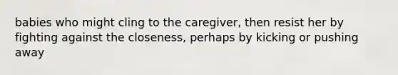 babies who might cling to the caregiver, then resist her by fighting against the closeness, perhaps by kicking or pushing away