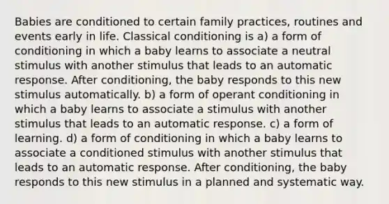 Babies are conditioned to certain family practices, routines and events early in life. Classical conditioning is a) a form of conditioning in which a baby learns to associate a neutral stimulus with another stimulus that leads to an automatic response. After conditioning, the baby responds to this new stimulus automatically. b) a form of operant conditioning in which a baby learns to associate a stimulus with another stimulus that leads to an automatic response. c) a form of learning. d) a form of conditioning in which a baby learns to associate a conditioned stimulus with another stimulus that leads to an automatic response. After conditioning, the baby responds to this new stimulus in a planned and systematic way.