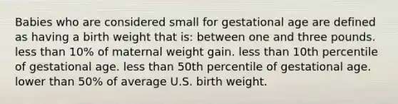 Babies who are considered small for gestational age are defined as having a birth weight that is: between one and three pounds. less than 10% of maternal weight gain. less than 10th percentile of gestational age. less than 50th percentile of gestational age. lower than 50% of average U.S. birth weight.