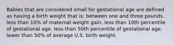 Babies that are considered small for gestational age are defined as having a birth weight that is: between one and three pounds. less than 10% of maternal weight gain. less than 10th percentile of gestational age. less than 50th percentile of gestational age. lower than 50% of average U.S. birth weight.