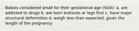 Babies considered small for their gestational age (SGA): a. are addicted to drugs b. are born buttocks or legs first c. have major structural deformities d. weigh less than expected, given the length of the pregnancy