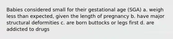 Babies considered small for their gestational age (SGA) a. weigh less than expected, given the length of pregnancy b. have major structural deformities c. are born buttocks or legs first d. are addicted to drugs