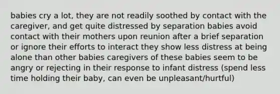 babies cry a lot, they are not readily soothed by contact with the caregiver, and get quite distressed by separation babies avoid contact with their mothers upon reunion after a brief separation or ignore their efforts to interact they show less distress at being alone than other babies caregivers of these babies seem to be angry or rejecting in their response to infant distress (spend less time holding their baby, can even be unpleasant/hurtful)