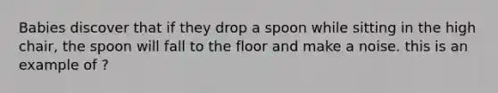 Babies discover that if they drop a spoon while sitting in the high chair, the spoon will fall to the floor and make a noise. this is an example of ?