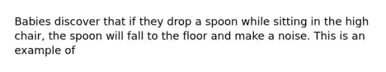 Babies discover that if they drop a spoon while sitting in the high chair, the spoon will fall to the floor and make a noise. This is an example of