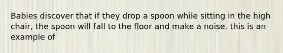 Babies discover that if they drop a spoon while sitting in the high chair, the spoon will fall to the floor and make a noise. this is an example of