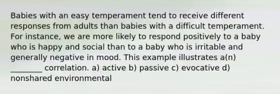 Babies with an easy temperament tend to receive different responses from adults than babies with a difficult temperament. For instance, we are more likely to respond positively to a baby who is happy and social than to a baby who is irritable and generally negative in mood. This example illustrates a(n) ________ correlation. a) active b) passive c) evocative d) nonshared environmental