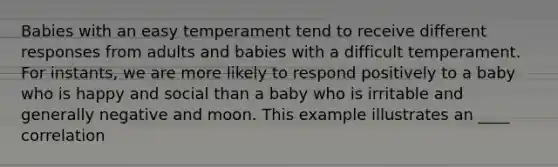 Babies with an easy temperament tend to receive different responses from adults and babies with a difficult temperament. For instants, we are more likely to respond positively to a baby who is happy and social than a baby who is irritable and generally negative and moon. This example illustrates an ____ correlation