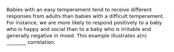 Babies with an easy temperament tend to receive different responses from adults than babies with a difficult temperament. For instance, we are more likely to respond positively to a baby who is happy and social than to a baby who is irritable and generally negative in mood. This example illustrates a(n) ________ correlation.