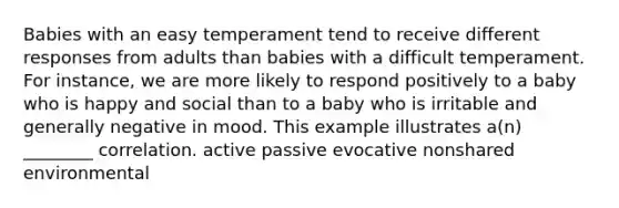 Babies with an easy temperament tend to receive different responses from adults than babies with a difficult temperament. For instance, we are more likely to respond positively to a baby who is happy and social than to a baby who is irritable and generally negative in mood. This example illustrates a(n) ________ correlation. active passive evocative nonshared environmental