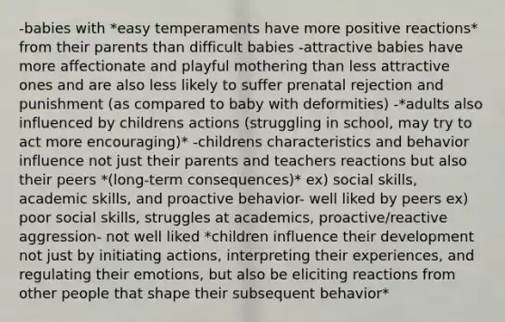 -babies with *easy temperaments have more positive reactions* from their parents than difficult babies -attractive babies have more affectionate and playful mothering than less attractive ones and are also less likely to suffer prenatal rejection and punishment (as compared to baby with deformities) -*adults also influenced by childrens actions (struggling in school, may try to act more encouraging)* -childrens characteristics and behavior influence not just their parents and teachers reactions but also their peers *(long-term consequences)* ex) social skills, academic skills, and proactive behavior- well liked by peers ex) poor social skills, struggles at academics, proactive/reactive aggression- not well liked *children influence their development not just by initiating actions, interpreting their experiences, and regulating their emotions, but also be eliciting reactions from other people that shape their subsequent behavior*