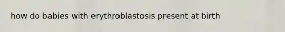 how do babies with erythroblastosis present at birth