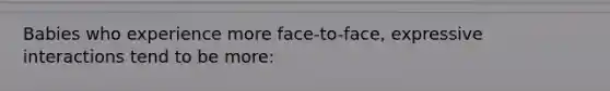 Babies who experience more face-to-face, expressive interactions tend to be more: