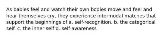 As babies feel and watch their own bodies move and feel and hear themselves cry, they experience intermodal matches that support the beginnings of a. self-recognition. b. the categorical self. c. the inner self d..self-awareness