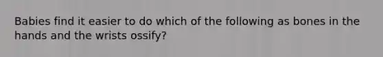 Babies find it easier to do which of the following as bones in the hands and the wrists ossify?