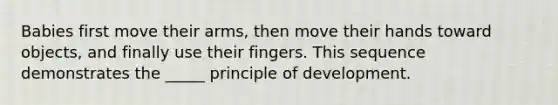 Babies first move their arms, then move their hands toward objects, and finally use their fingers. This sequence demonstrates the _____ principle of development.