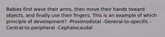 Babies first wave their arms, then move their hands toward objects, and finally use their fingers. This is an example of which principle of development? -Proximodistal -General-to-specific -Central-to-peripheral -Cephalocaudal