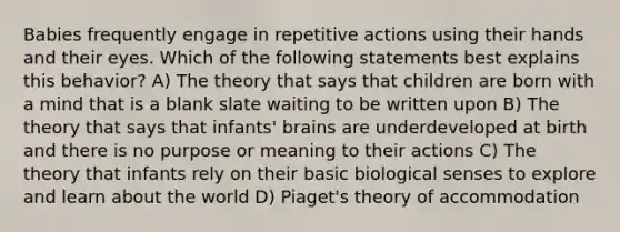 Babies frequently engage in repetitive actions using their hands and their eyes. Which of the following statements best explains this behavior? A) The theory that says that children are born with a mind that is a blank slate waiting to be written upon B) The theory that says that infants' brains are underdeveloped at birth and there is no purpose or meaning to their actions C) The theory that infants rely on their basic biological senses to explore and learn about the world D) Piaget's theory of accommodation