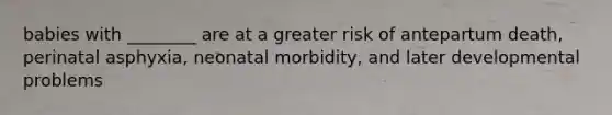 babies with ________ are at a greater risk of antepartum death, perinatal asphyxia, neonatal morbidity, and later developmental problems