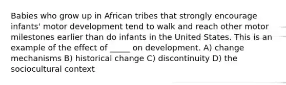 Babies who grow up in African tribes that strongly encourage infants' motor development tend to walk and reach other motor milestones earlier than do infants in the United States. This is an example of the effect of _____ on development. A) change mechanisms B) historical change C) discontinuity D) the sociocultural context