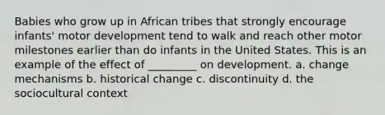 Babies who grow up in African tribes that strongly encourage infants' motor development tend to walk and reach other motor milestones earlier than do infants in the United States. This is an example of the effect of _________ on development. a. change mechanisms b. historical change c. discontinuity d. the sociocultural context