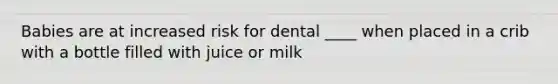 Babies are at increased risk for dental ____ when placed in a crib with a bottle filled with juice or milk