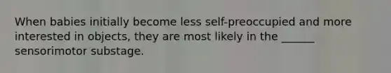 When babies initially become less self-preoccupied and more interested in objects, they are most likely in the ______ sensorimotor substage.
